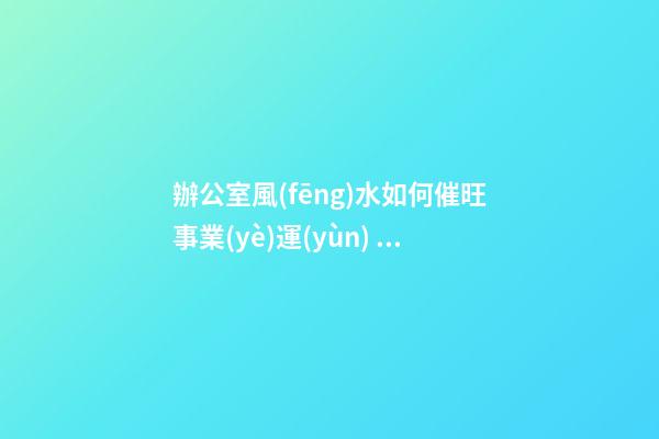 辦公室風(fēng)水如何催旺事業(yè)運(yùn) 布局規(guī)整略帶門路
